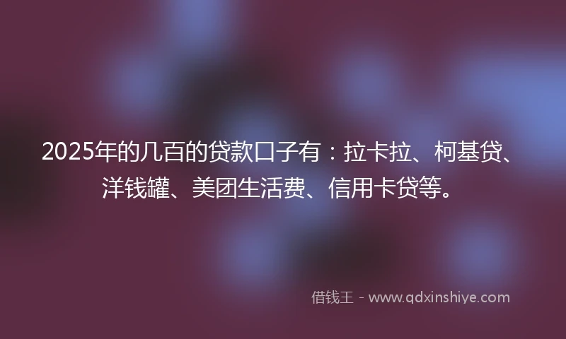 2025年的几百的贷款口子有：拉卡拉、柯基贷、洋钱罐、美团生活费、信用卡贷等。