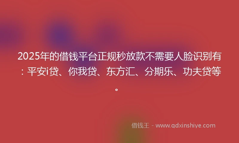 2025年的借钱平台正规秒放款不需要人脸识别有：平安i贷、你我贷、东方汇、分期乐、功夫贷等。