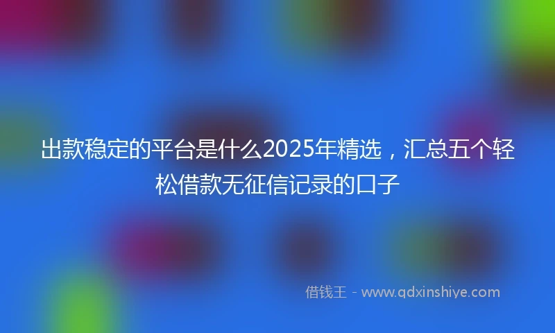 出款稳定的平台是什么2025年精选,汇总五个轻松借款无征信记录的口子