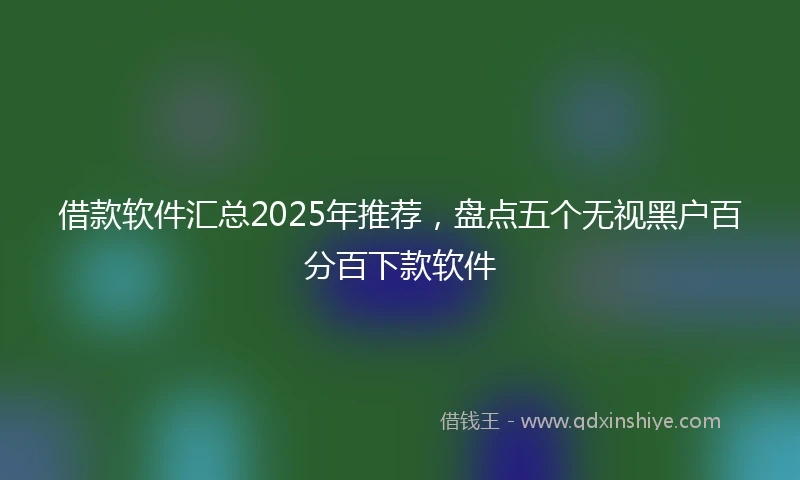 借款软件汇总2025年推荐，盘点五个无视黑户百分百下款软件