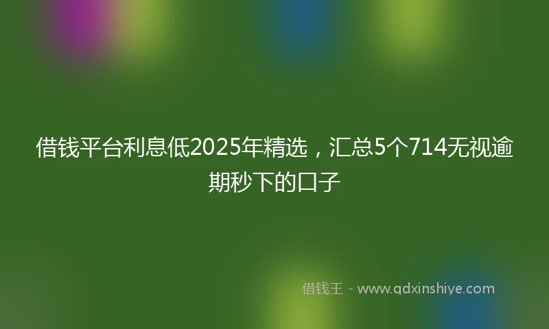 借钱平台利息低2025年精选，汇总5个714无视逾期秒下的口子