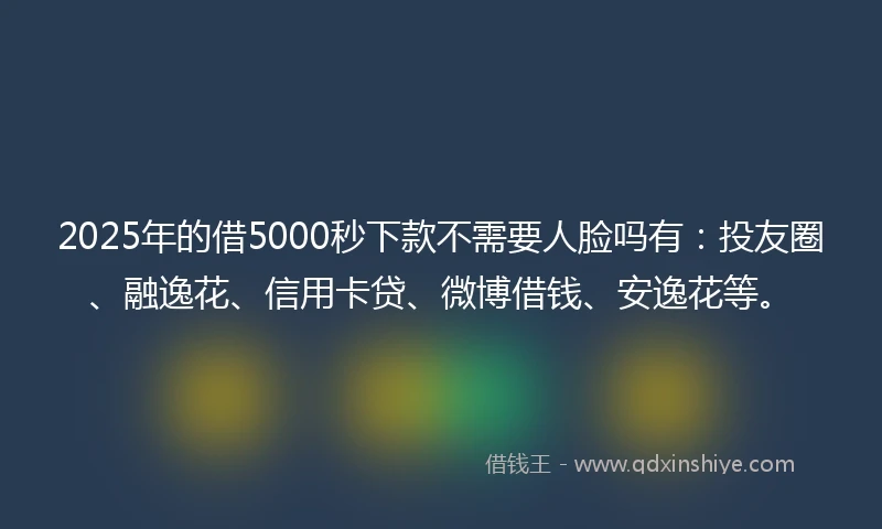 2025年的借5000秒下款不需要人脸吗有：投友圈、融逸花、信用卡贷、微博借钱、安逸花等。