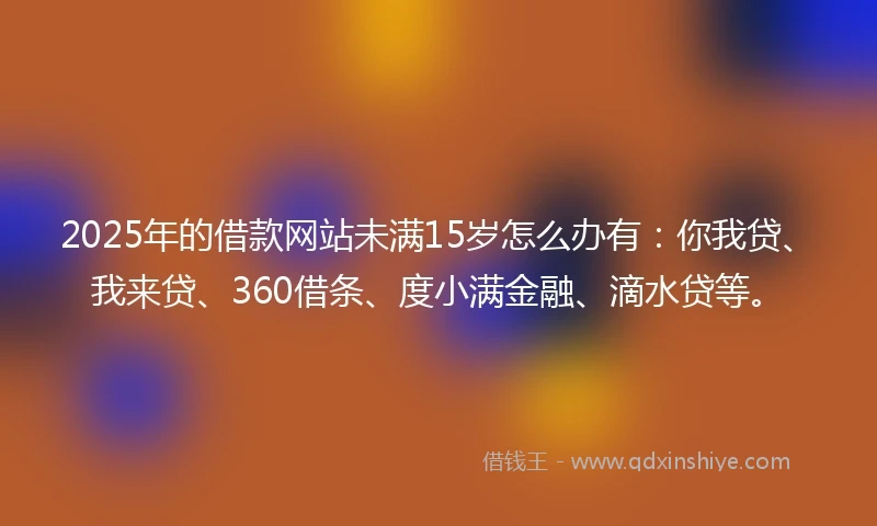 2025年的借款网站未满15岁怎么办有：你我贷、我来贷、360借条、度小满金融、滴水贷等。