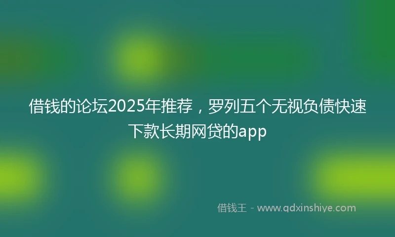 借钱的论坛2025年推荐，罗列五个无视负债快速下款长期网贷的app