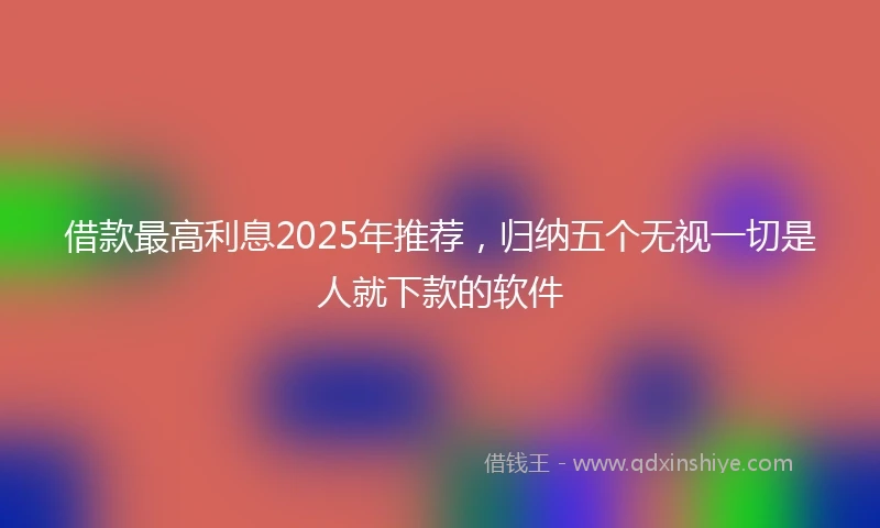 借款最高利息2025年推荐，归纳五个无视一切是人就下款的软件