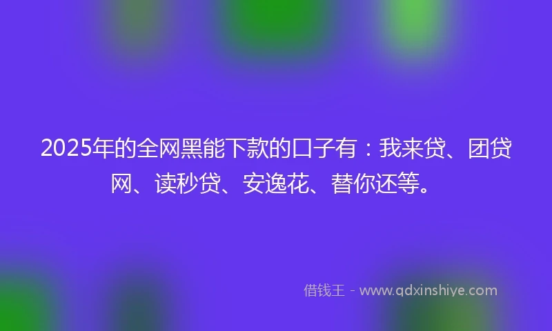 2025年的全网黑能下款的口子有：我来贷、团贷网、读秒贷、安逸花、替你还等。