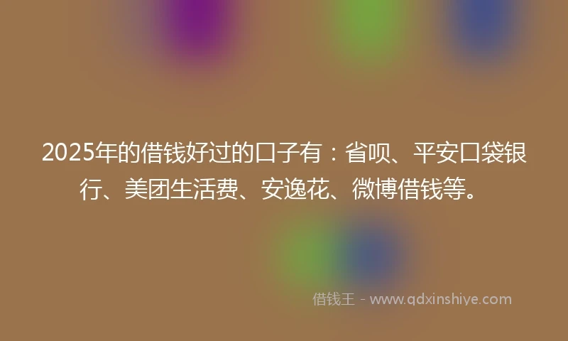 2025年的借钱好过的口子有：省呗、平安口袋银行、美团生活费、安逸花、微博借钱等。