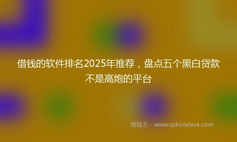 借钱的软件排名2025年推荐，盘点五个黑白贷款不是高炮的平台