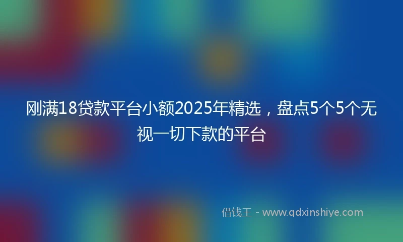 刚满18贷款平台小额2025年精选，盘点5个5个无视一切下款的平台