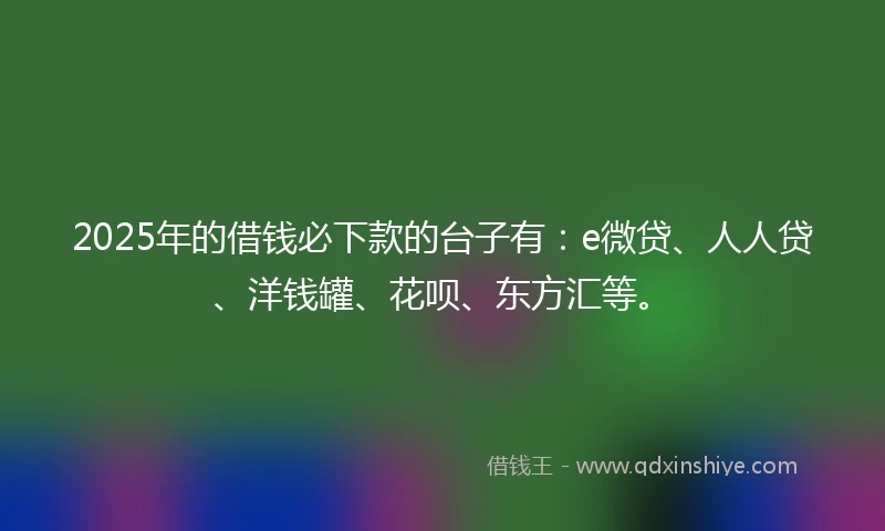 2025年的借钱必下款的台子有：e微贷、人人贷、洋钱罐、花呗、东方汇等。