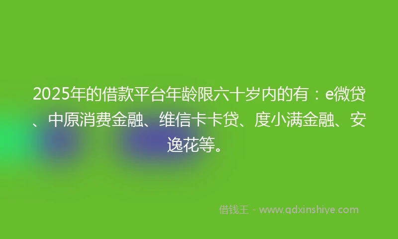 2025年的借款平台年龄限六十岁内的有：e微贷、中原消费金融、维信卡卡贷、度小满金融、安逸花等。