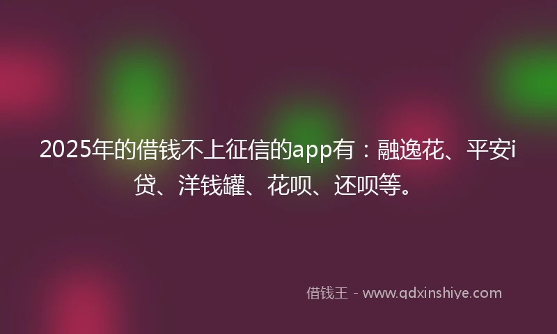 2025年的借钱不上征信的app有：融逸花、平安i贷、洋钱罐、花呗、还呗等。