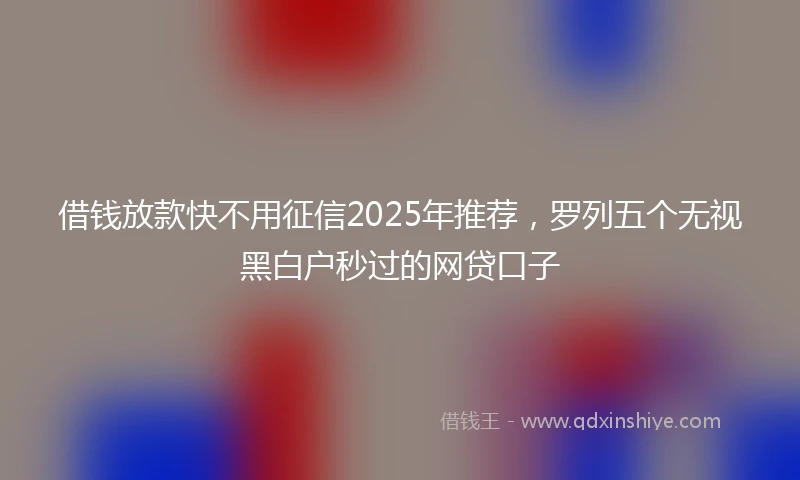 借钱放款快不用征信2025年推荐，罗列五个无视黑白户秒过的网贷口子