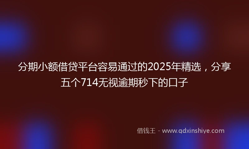 分期小额借贷平台容易通过的2025年精选，分享五个714无视逾期秒下的口子