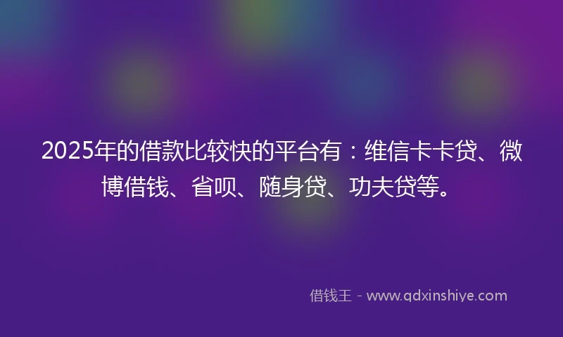 2025年的借款比较快的平台有：维信卡卡贷、微博借钱、省呗、随身贷、功夫贷等。