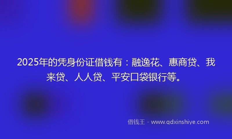 2025年的凭身份证借钱有：融逸花、惠商贷、我来贷、人人贷、平安口袋银行等。