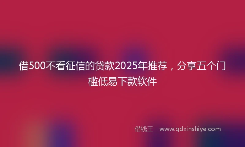 借500不看征信的贷款2025年推荐，分享五个门槛低易下款软件