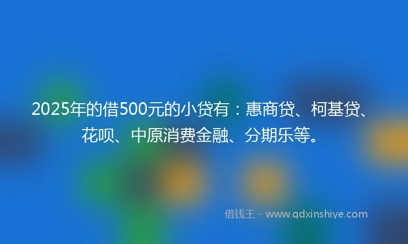 2025年的借500元的小贷有：惠商贷、柯基贷、花呗、中原消费金融、分期乐等。