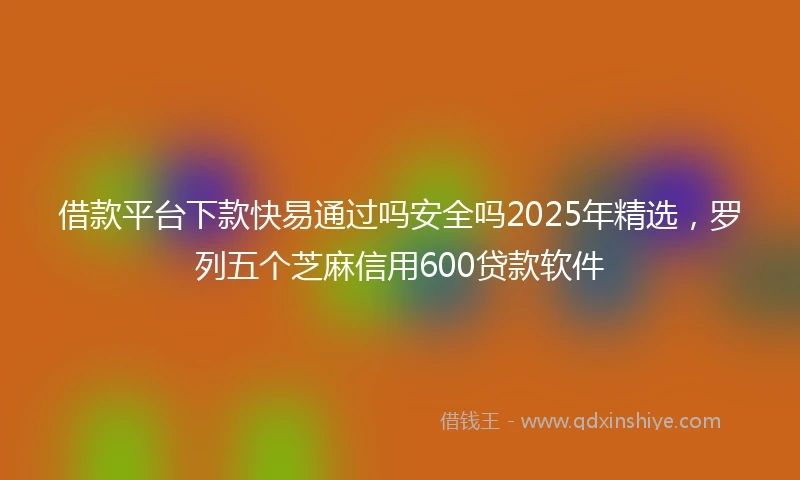 借款平台下款快易通过吗安全吗2025年精选，罗列五个芝麻信用600贷款软件
