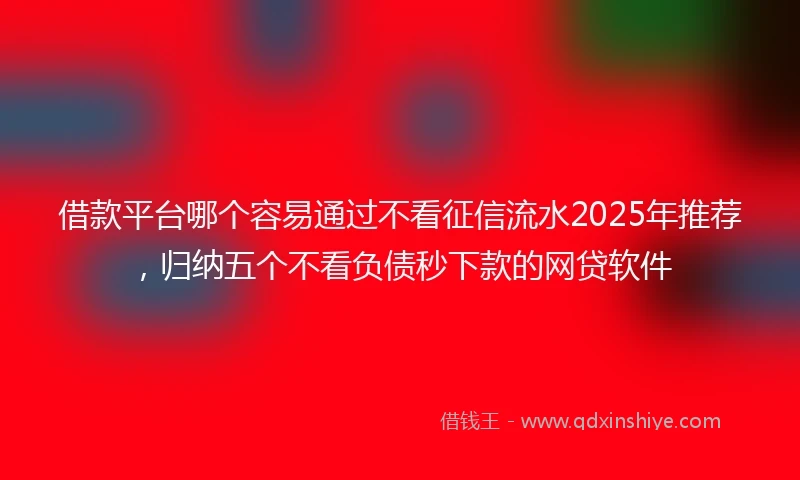 借款平台哪个容易通过不看征信流水2025年推荐，归纳五个不看负债秒下款的网贷软件