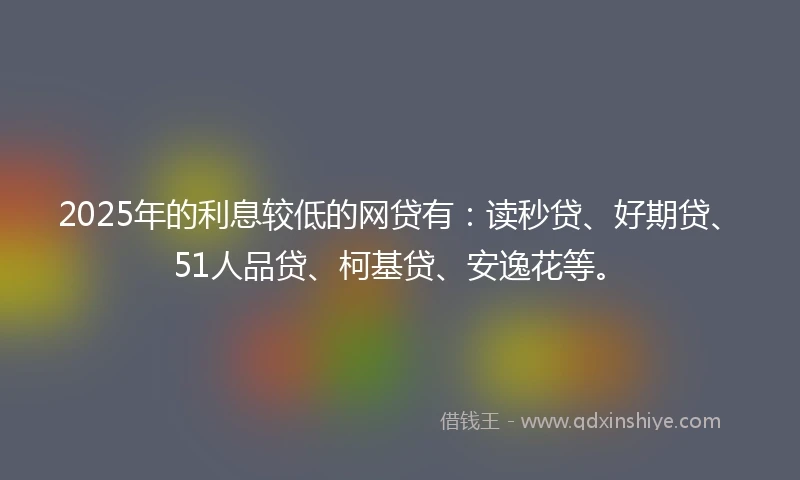 2025年的利息较低的网贷有：读秒贷、好期贷、51人品贷、柯基贷、安逸花等。