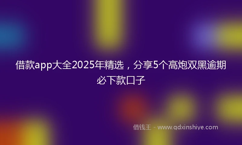 借款app大全2025年精选，分享5个高炮双黑逾期必下款口子