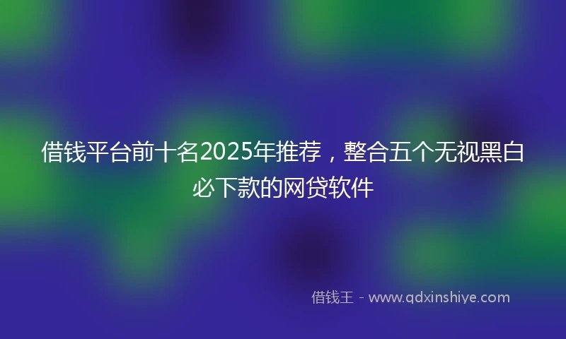 借钱平台前十名2025年推荐，整合五个无视黑白必下款的网贷软件