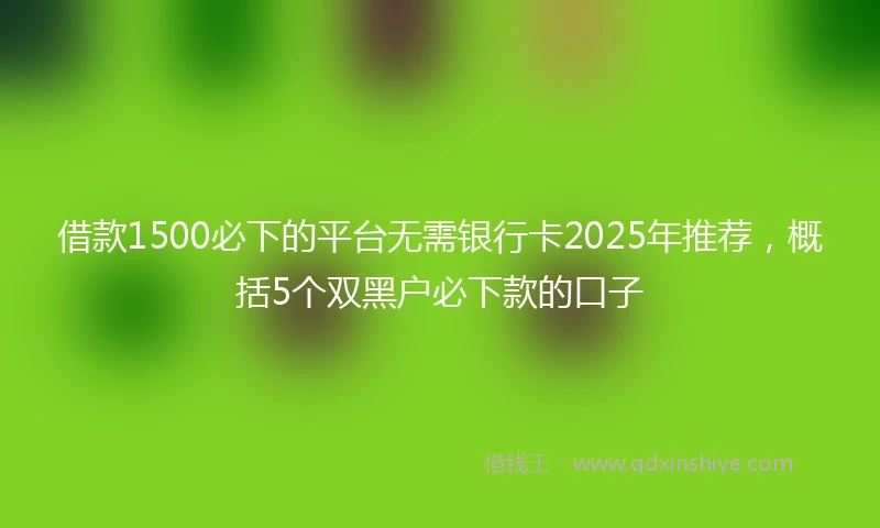 借款1500必下的平台无需银行卡2025年推荐，概括5个双黑户必下款的口子