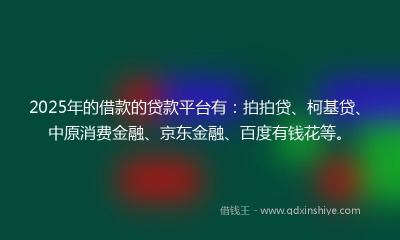 2025年的借款的贷款平台有：拍拍贷、柯基贷、中原消费金融、京东金融、百度有钱花等。