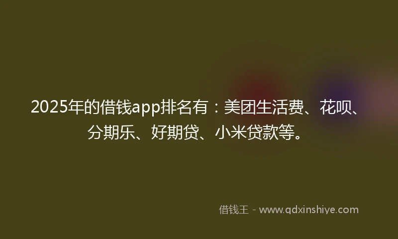 2025年的借钱app排名有：美团生活费、花呗、分期乐、好期贷、小米贷款等。
