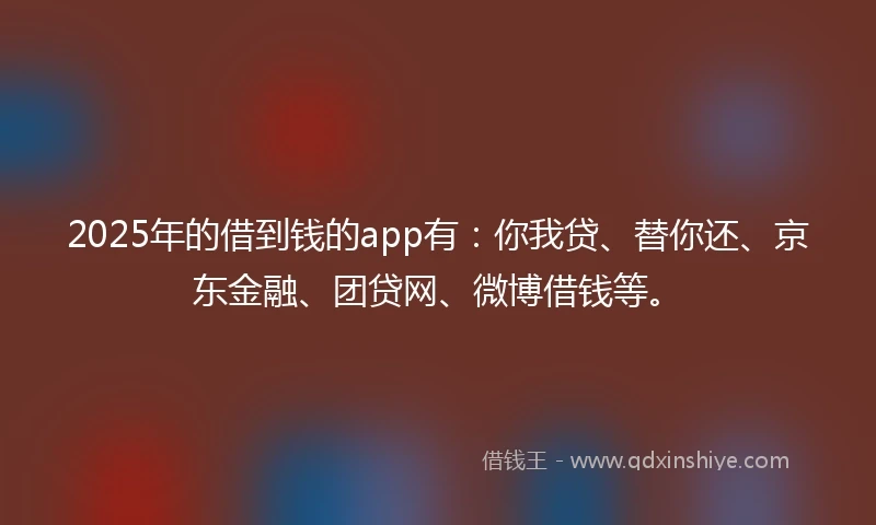 2025年的借到钱的app有：你我贷、替你还、京东金融、团贷网、微博借钱等。