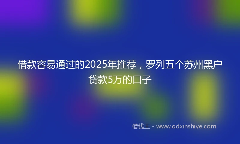 借款容易通过的2025年推荐,罗列五个苏州黑户贷款5万的口子