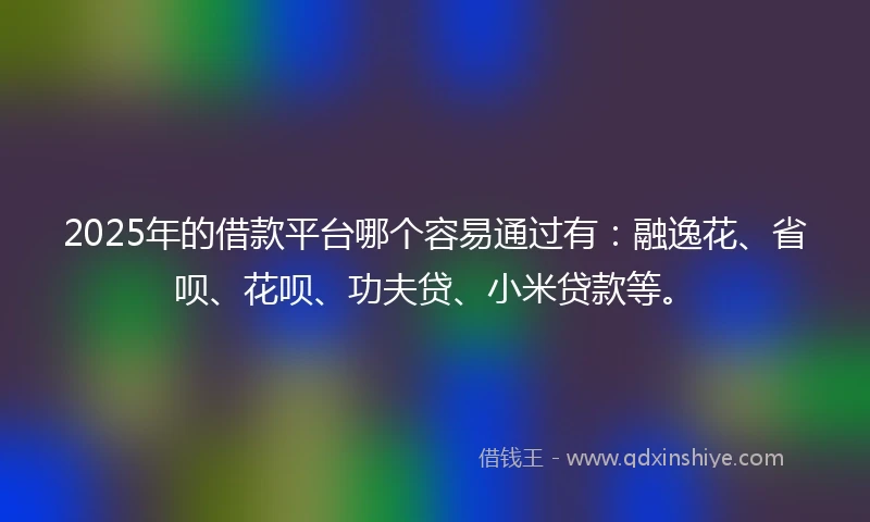 2025年的借款平台哪个容易通过有：融逸花、省呗、花呗、功夫贷、小米贷款等。