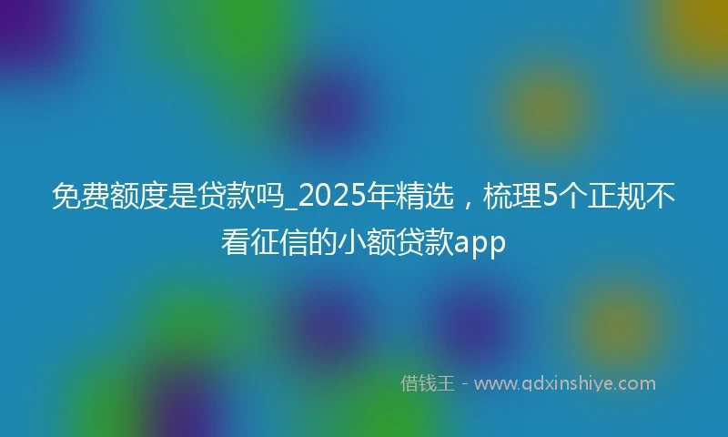 免费额度是贷款吗_2025年精选，梳理5个正规不看征信的小额贷款app
