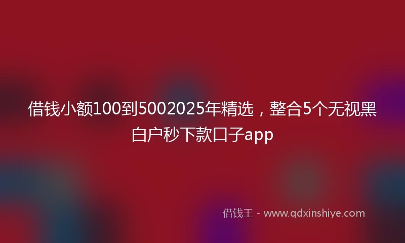 借钱小额100到5002025年精选，整合5个无视黑白户秒下款口子app