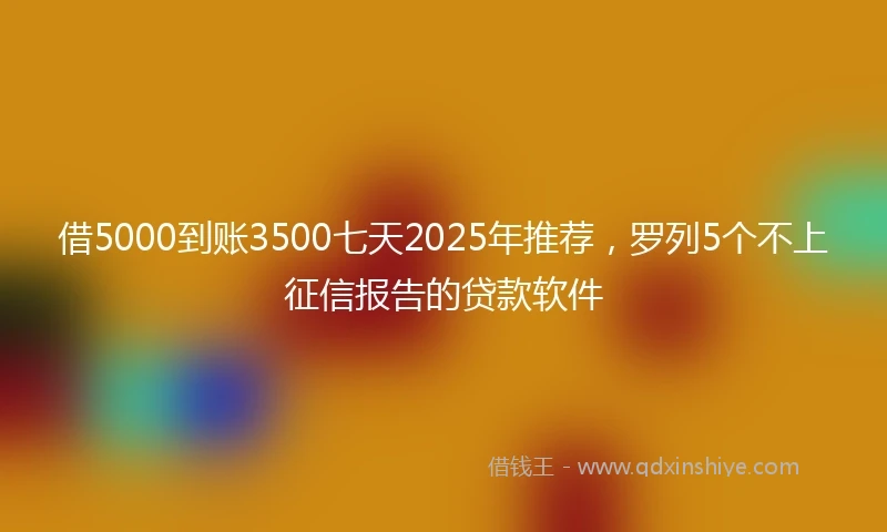 借5000到账3500七天2025年推荐，罗列5个不上征信报告的贷款软件