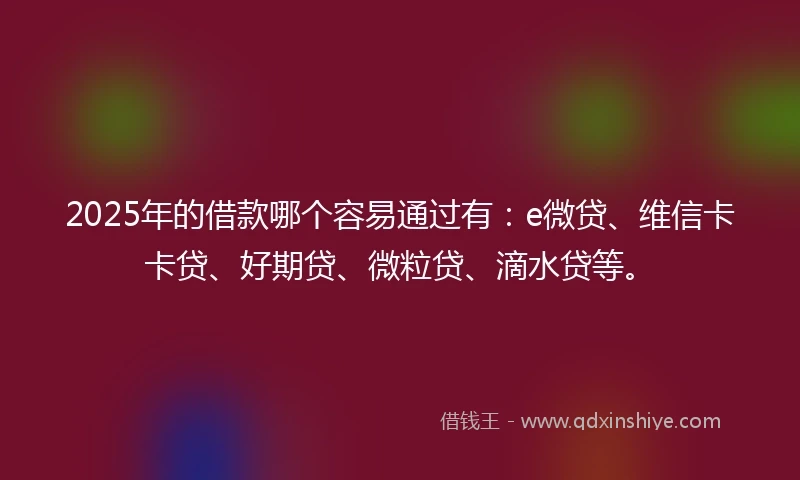 2025年的借款哪个容易通过有：e微贷、维信卡卡贷、好期贷、微粒贷、滴水贷等。