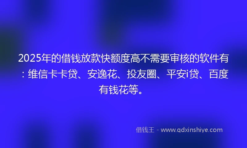 2025年的借钱放款快额度高不需要审核的软件有：维信卡卡贷、安逸花、投友圈、平安i贷、百度有钱花等。