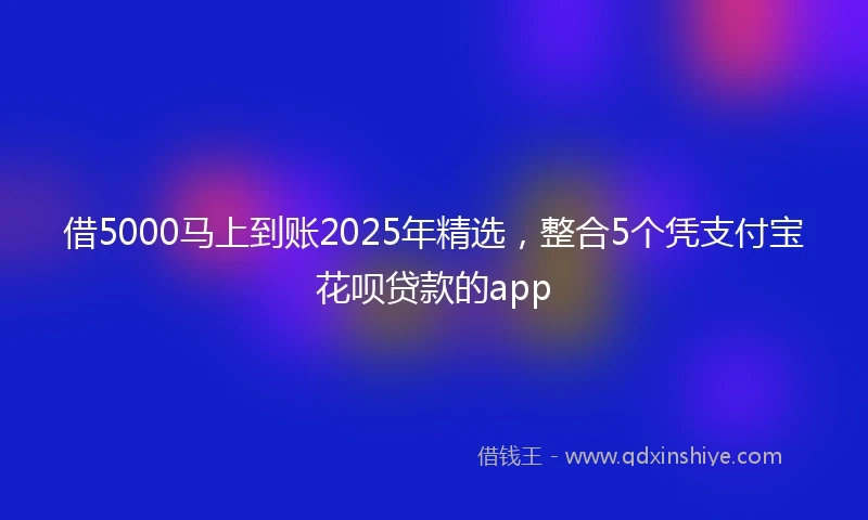 借5000马上到账2025年精选，整合5个凭支付宝花呗贷款的app