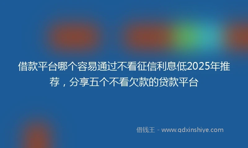 借款平台哪个容易通过不看征信利息低2025年推荐，分享五个不看欠款的贷款平台
