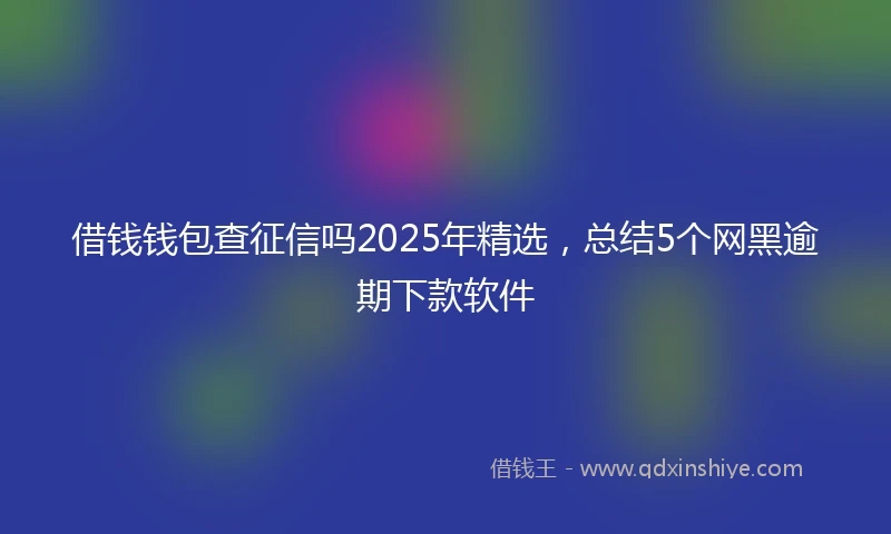借钱钱包查征信吗2025年精选，总结5个网黑逾期下款软件