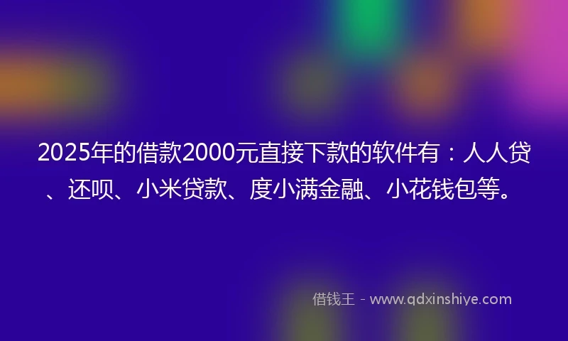 2025年的借款2000元直接下款的软件有：人人贷、还呗、小米贷款、度小满金融、小花钱包等。