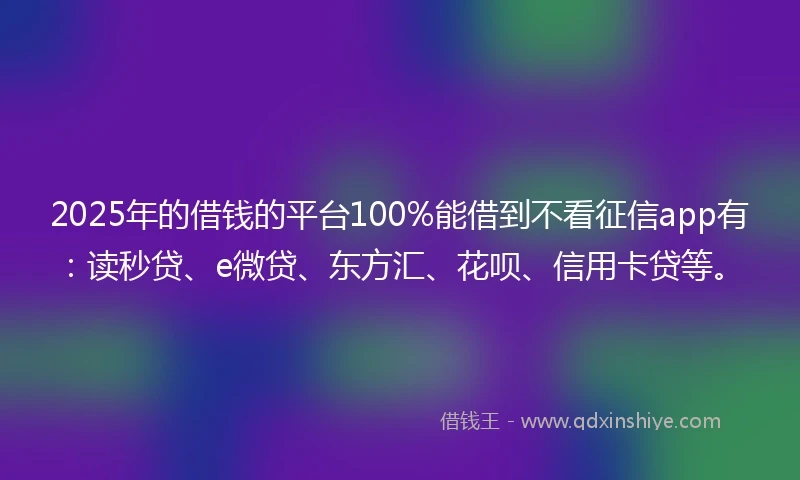 2025年的借钱的平台100%能借到不看征信app有：读秒贷、e微贷、东方汇、花呗、信用卡贷等。