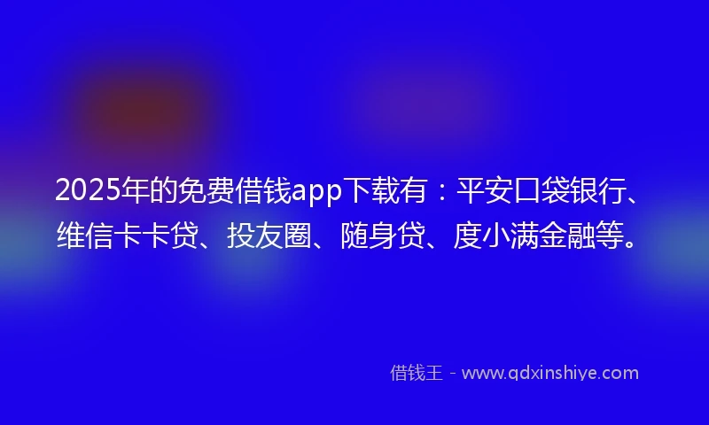 2025年的免费借钱app下载有：平安口袋银行、维信卡卡贷、投友圈、随身贷、度小满金融等。