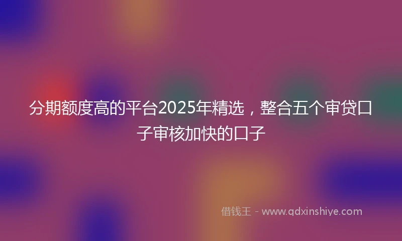 分期额度高的平台2025年精选，整合五个审贷口子审核加快的口子