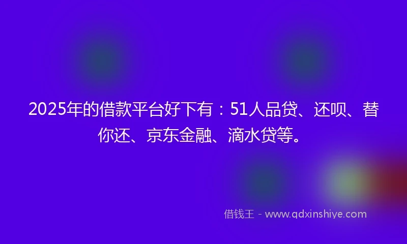 2025年的借款平台好下有：51人品贷、还呗、替你还、京东金融、滴水贷等。