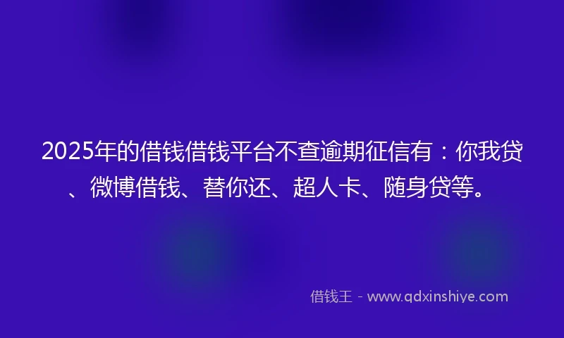 2025年的借钱借钱平台不查逾期征信有：你我贷、微博借钱、替你还、超人卡、随身贷等。