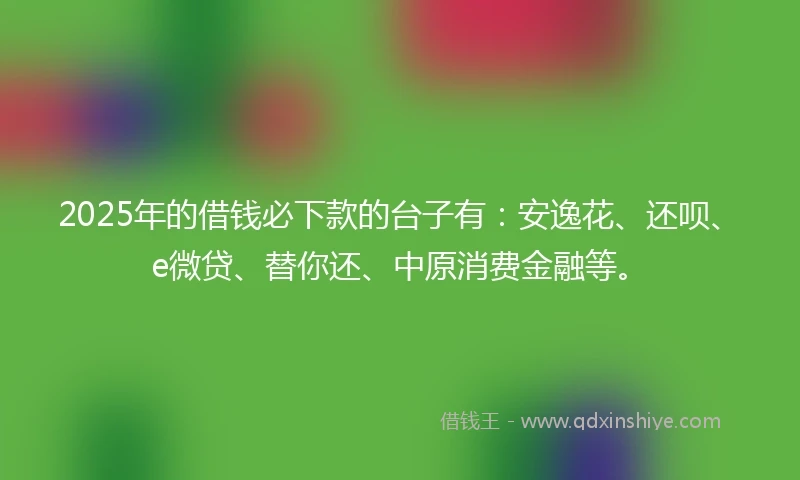 2025年的借钱必下款的台子有：安逸花、还呗、e微贷、替你还、中原消费金融等。