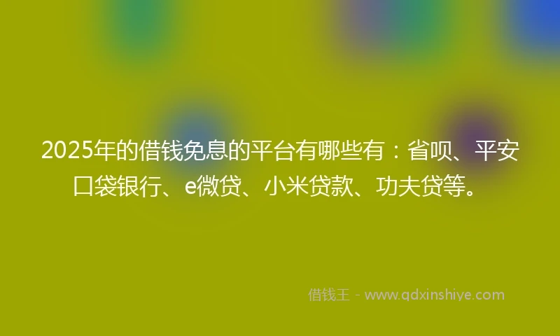 2025年的借钱免息的平台有哪些有：省呗、平安口袋银行、e微贷、小米贷款、功夫贷等。