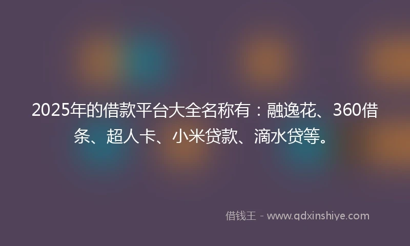 2025年的借款平台大全名称有：融逸花、360借条、超人卡、小米贷款、滴水贷等。